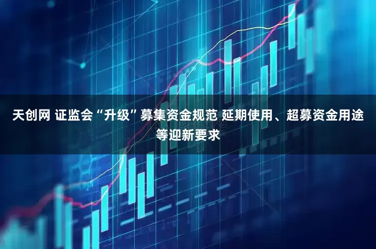 天创网 证监会“升级”募集资金规范 延期使用、超募资金用途等迎新要求