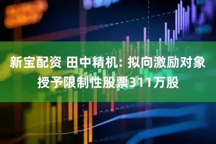 新宝配资 田中精机: 拟向激励对象授予限制性股票311万股