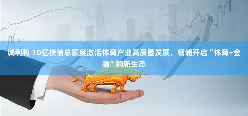 诚利和 10亿授信总额度激活体育产业高质量发展，杨浦开启“体育+金融”的新生态