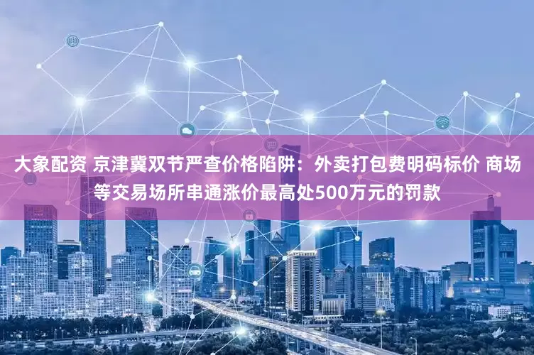大象配资 京津冀双节严查价格陷阱：外卖打包费明码标价 商场等交易场所串通涨价最高处500万元的罚款