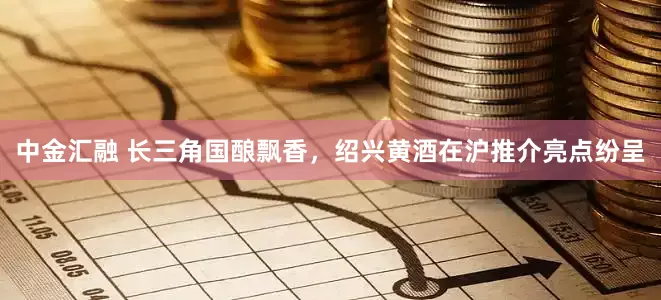 中金汇融 长三角国酿飘香，绍兴黄酒在沪推介亮点纷呈