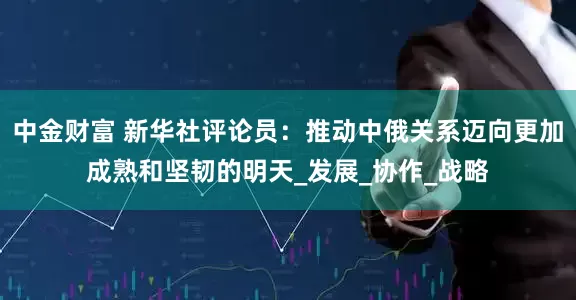 中金财富 新华社评论员：推动中俄关系迈向更加成熟和坚韧的明天_发展_协作_战略