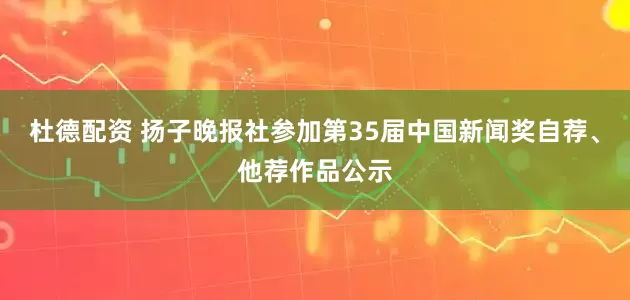 杜德配资 扬子晚报社参加第35届中国新闻奖自荐、他荐作品公示