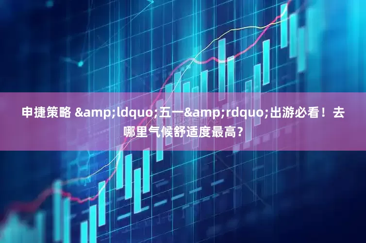申捷策略 &ldquo;五一&rdquo;出游必看！去哪里气候舒适度最高？