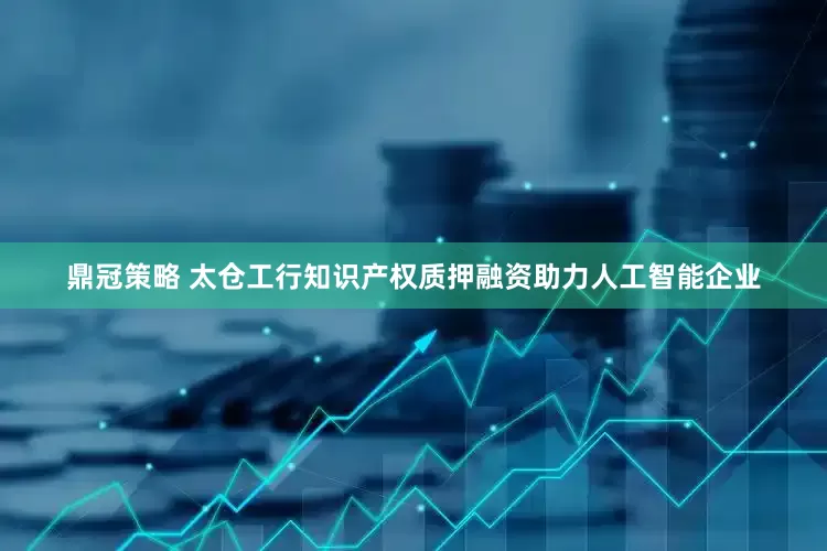 鼎冠策略 太仓工行知识产权质押融资助力人工智能企业