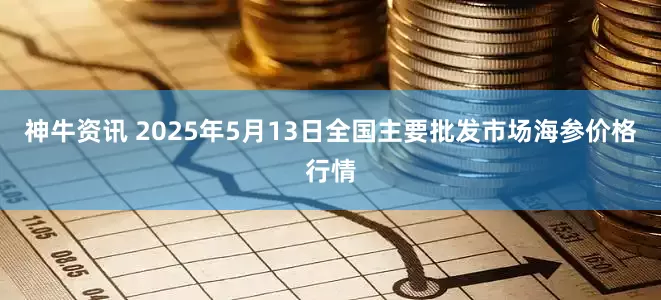 神牛资讯 2025年5月13日全国主要批发市场海参价格行情