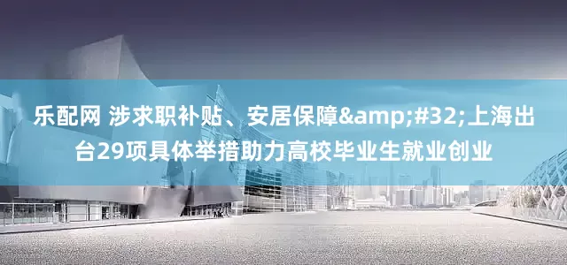 乐配网 涉求职补贴、安居保障&#32;上海出台29项具体举措助力高校毕业生就业创业
