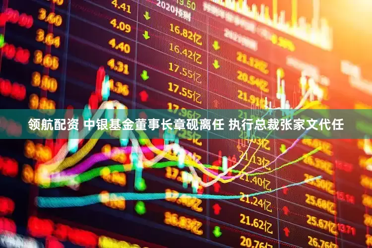 领航配资 中银基金董事长章砚离任 执行总裁张家文代任