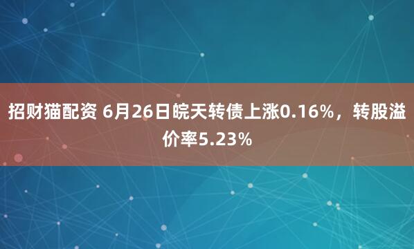 招财猫配资 6月26日皖天转债上涨0.16%，转股溢价率5.23%