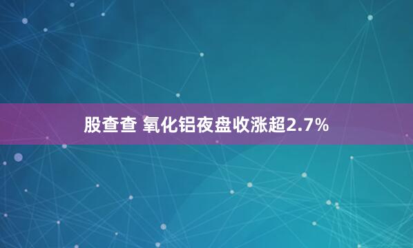 股查查 氧化铝夜盘收涨超2.7%