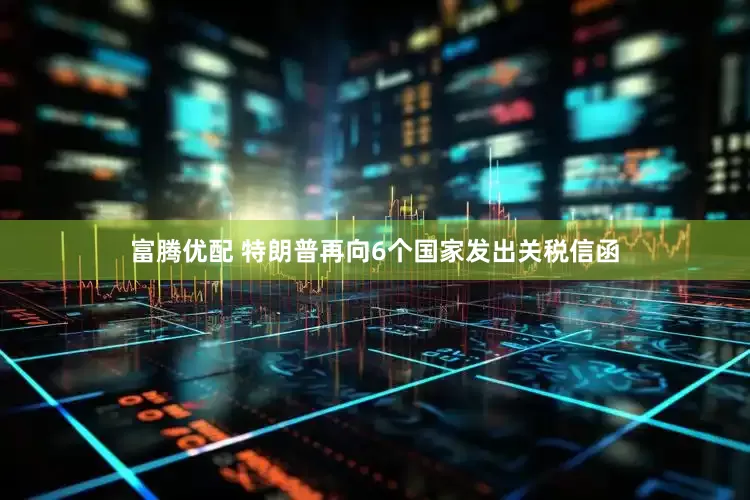 富腾优配 特朗普再向6个国家发出关税信函