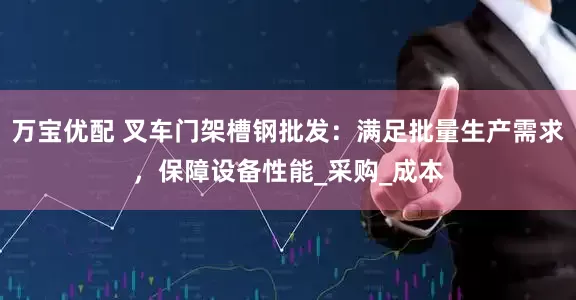 万宝优配 叉车门架槽钢批发：满足批量生产需求，保障设备性能_采购_成本