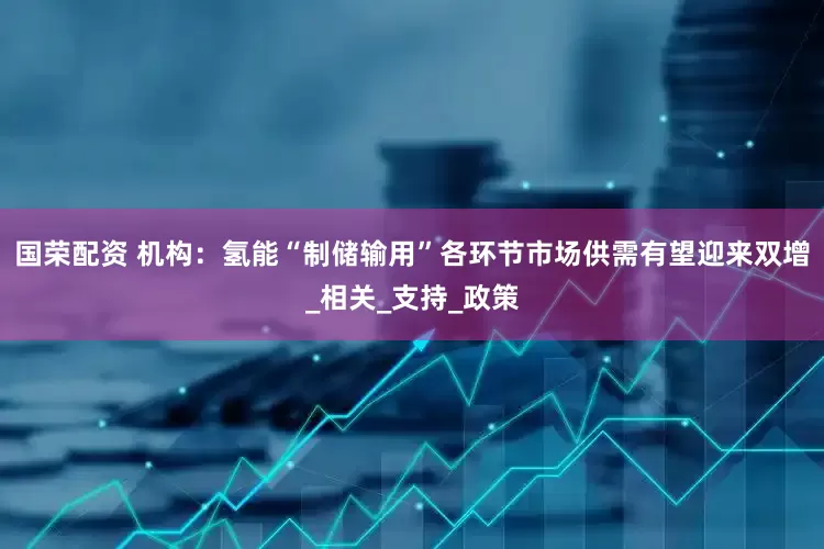 国荣配资 机构：氢能“制储输用”各环节市场供需有望迎来双增_相关_支持_政策