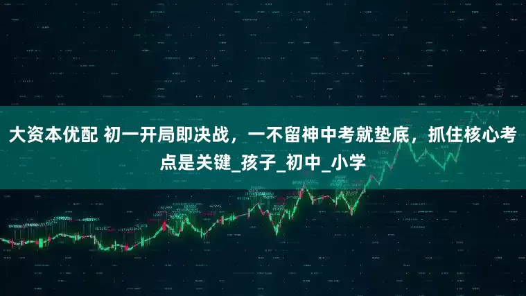 大资本优配 初一开局即决战，一不留神中考就垫底，抓住核心考点是关键_孩子_初中_小学