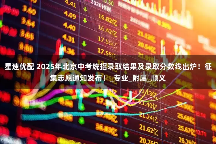星速优配 2025年北京中考统招录取结果及录取分数线出炉！征集志愿通知发布！_专业_附属_顺义
