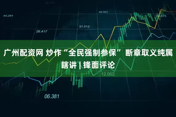广州配资网 炒作“全民强制参保” 断章取义纯属瞎讲 | 锋面评论