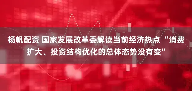 杨帆配资 国家发展改革委解读当前经济热点 “消费扩大、投资结构优化的总体态势没有变”
