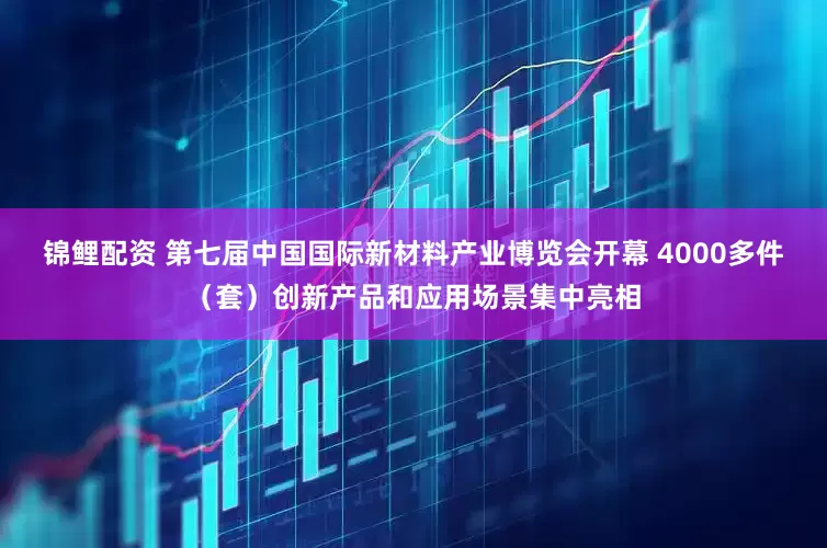 锦鲤配资 第七届中国国际新材料产业博览会开幕 4000多件（套）创新产品和应用场景集中亮相