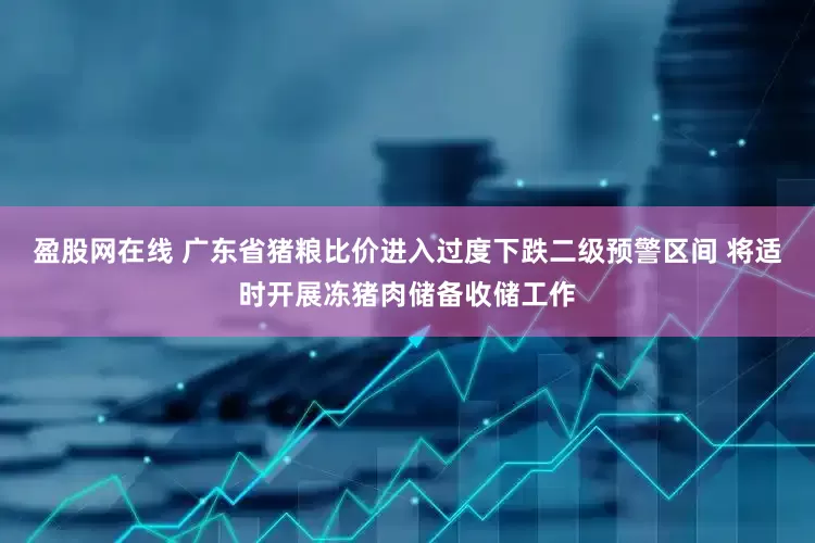 盈股网在线 广东省猪粮比价进入过度下跌二级预警区间 将适时开展冻猪肉储备收储工作