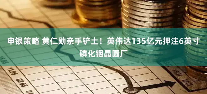 申银策略 黄仁勋亲手铲土！英伟达135亿元押注6英寸磷化铟晶圆厂