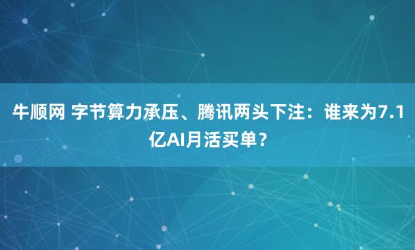 牛顺网 字节算力承压、腾讯两头下注：谁来为7.1亿AI月活买单？