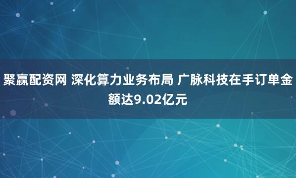 聚赢配资网 深化算力业务布局 广脉科技在手订单金额达9.02亿元